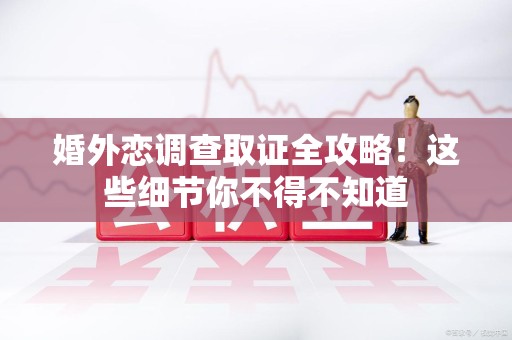 龙岩婚外恋调查取证全攻略！这些细节你不得不知道