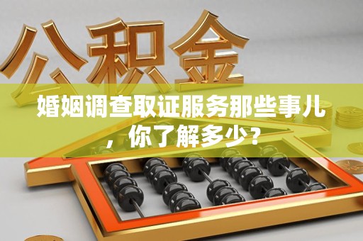 龙岩婚姻调查取证服务那些事儿，你了解多少？