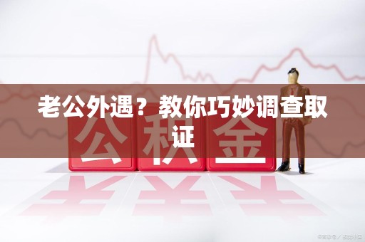 龙岩老公外遇？教你巧妙调查取证