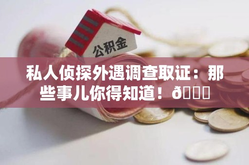 龙岩私人侦探外遇调查取证：那些事儿你得知道！😎