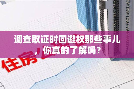 龙岩调查取证时回避权那些事儿，你真的了解吗？