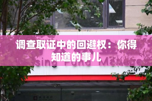龙岩调查取证中的回避权：你得知道的事儿