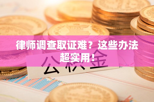 龙岩律师调查取证难？这些办法超实用！