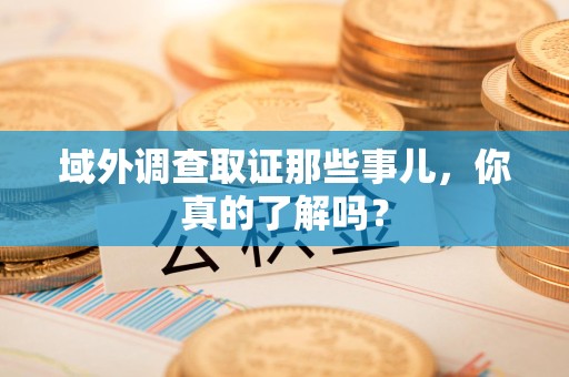 龙岩域外调查取证那些事儿，你真的了解吗？