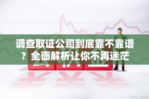 龙岩调查取证公司到底靠不靠谱？全面解析让你不再迷茫