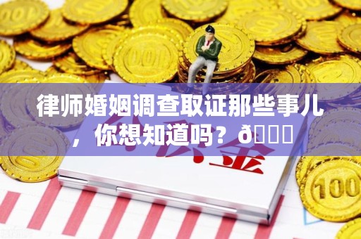 龙岩律师婚姻调查取证那些事儿，你想知道吗？😎